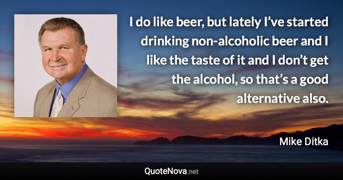 I do like beer, but lately I’ve started drinking non-alcoholic beer and I like the taste of it and I don’t get the alcohol, so that’s a good alternative also. - Mike Ditka quote