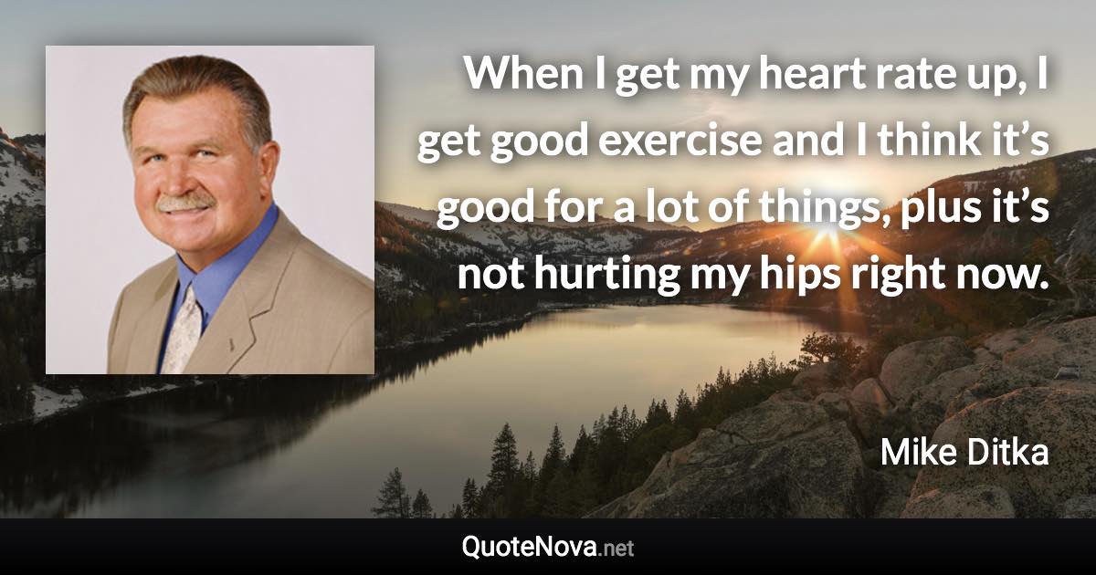 When I get my heart rate up, I get good exercise and I think it’s good for a lot of things, plus it’s not hurting my hips right now. - Mike Ditka quote