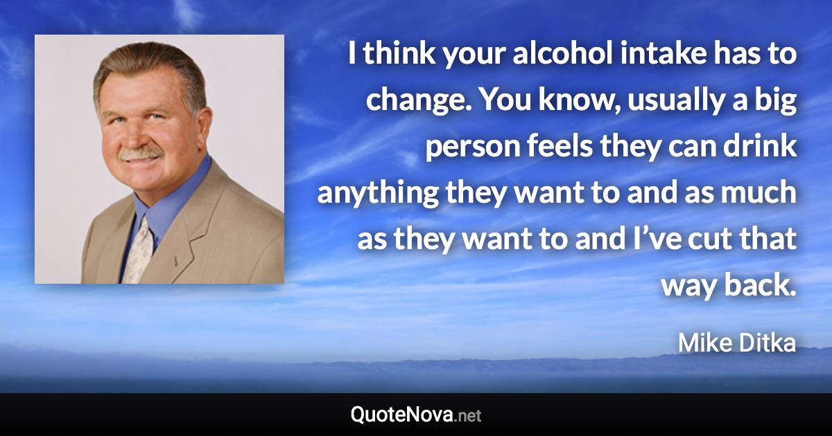 I think your alcohol intake has to change. You know, usually a big person feels they can drink anything they want to and as much as they want to and I’ve cut that way back. - Mike Ditka quote