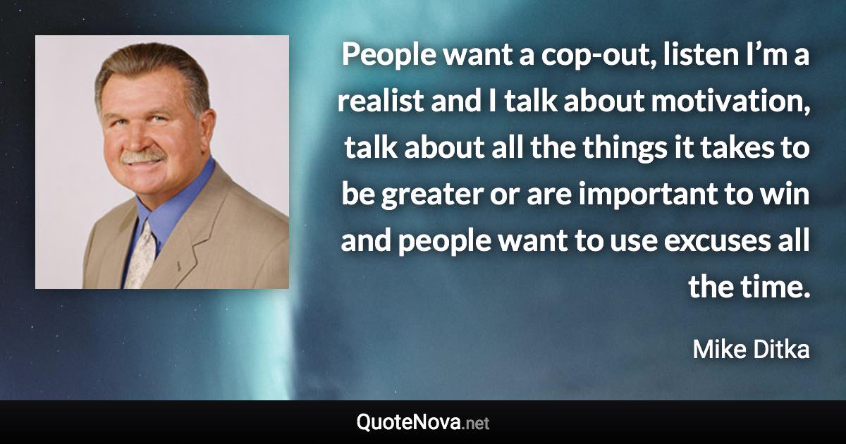 People want a cop-out, listen I’m a realist and I talk about motivation, talk about all the things it takes to be greater or are important to win and people want to use excuses all the time. - Mike Ditka quote