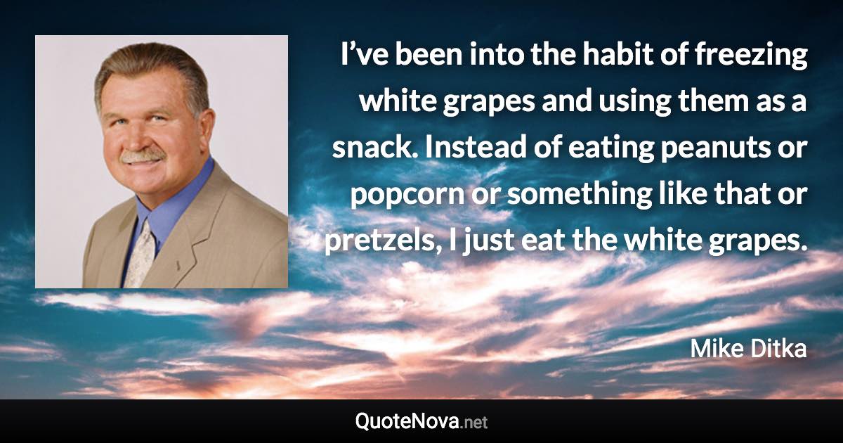 I’ve been into the habit of freezing white grapes and using them as a snack. Instead of eating peanuts or popcorn or something like that or pretzels, I just eat the white grapes. - Mike Ditka quote