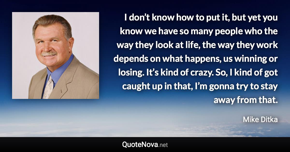 I don’t know how to put it, but yet you know we have so many people who the way they look at life, the way they work depends on what happens, us winning or losing. It’s kind of crazy. So, I kind of got caught up in that, I’m gonna try to stay away from that. - Mike Ditka quote