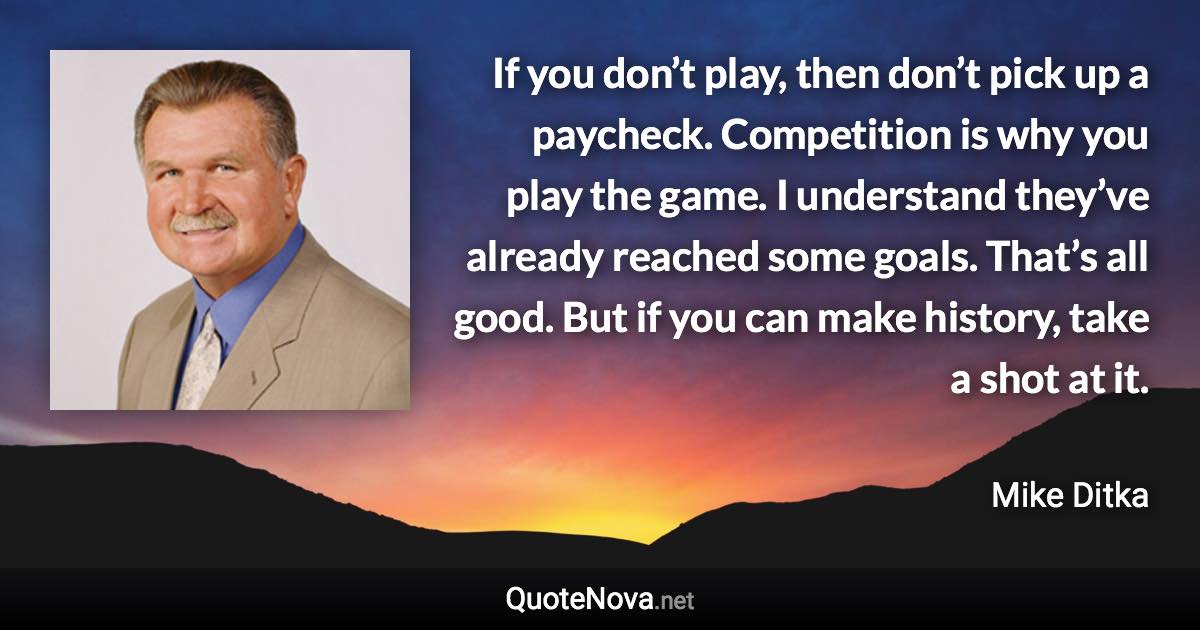 If you don’t play, then don’t pick up a paycheck. Competition is why you play the game. I understand they’ve already reached some goals. That’s all good. But if you can make history, take a shot at it. - Mike Ditka quote