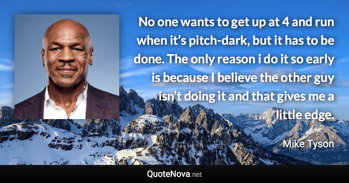No one wants to get up at 4 and run when it’s pitch-dark, but it has to be done. The only reason i do it so early is because I believe the other guy isn’t doing it and that gives me a little edge. - Mike Tyson quote
