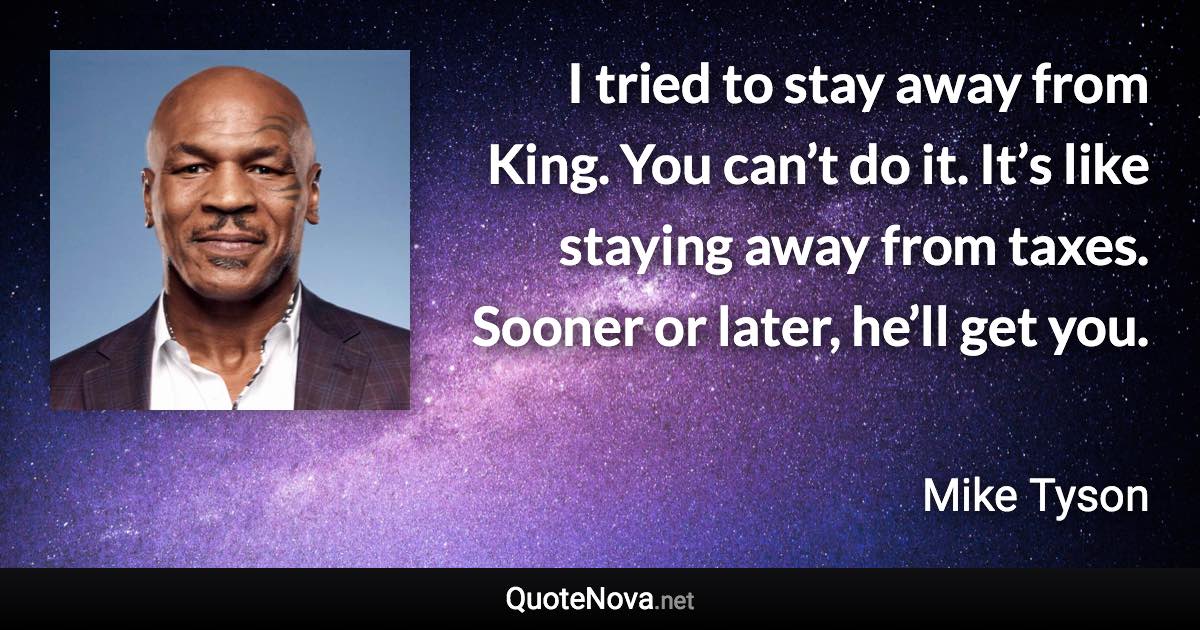 I tried to stay away from King. You can’t do it. It’s like staying away from taxes. Sooner or later, he’ll get you. - Mike Tyson quote