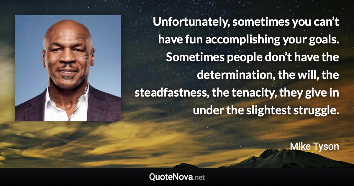 Unfortunately, sometimes you can’t have fun accomplishing your goals. Sometimes people don’t have the determination, the will, the steadfastness, the tenacity, they give in under the slightest struggle. - Mike Tyson quote