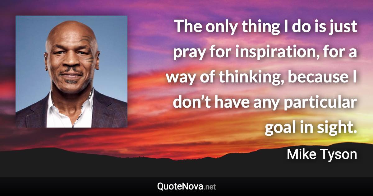 The only thing I do is just pray for inspiration, for a way of thinking, because I don’t have any particular goal in sight. - Mike Tyson quote