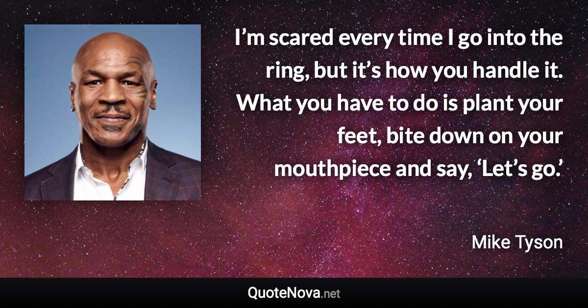 I’m scared every time I go into the ring, but it’s how you handle it. What you have to do is plant your feet, bite down on your mouthpiece and say, ‘Let’s go.’ - Mike Tyson quote