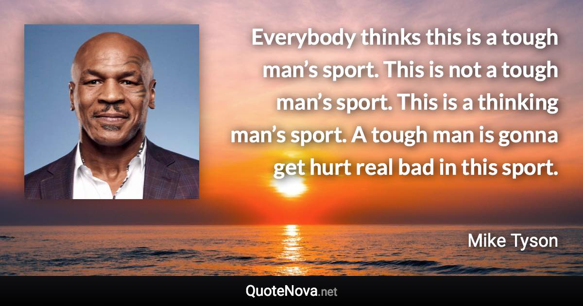 Everybody thinks this is a tough man’s sport. This is not a tough man’s sport. This is a thinking man’s sport. A tough man is gonna get hurt real bad in this sport. - Mike Tyson quote