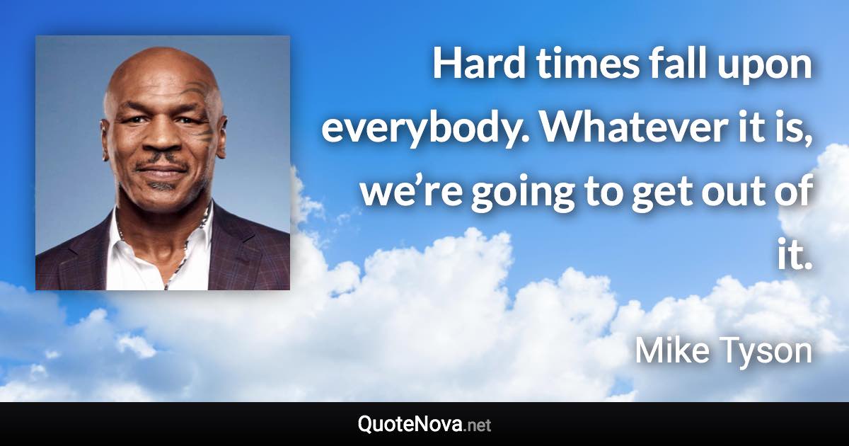 Hard times fall upon everybody. Whatever it is, we’re going to get out of it. - Mike Tyson quote