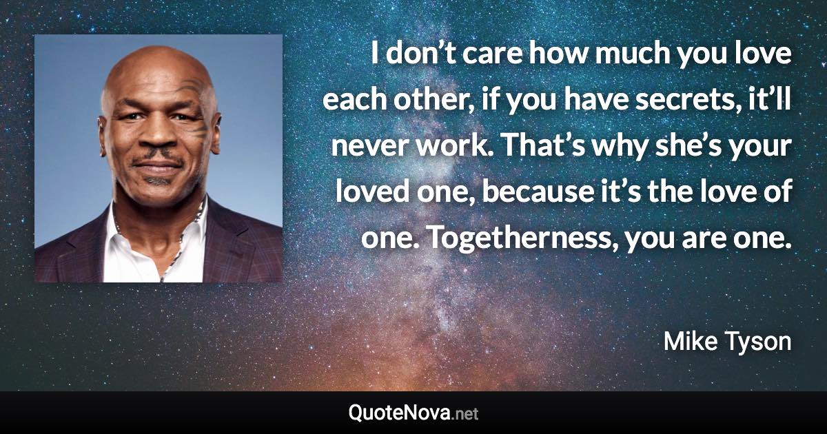 I don’t care how much you love each other, if you have secrets, it’ll never work. That’s why she’s your loved one, because it’s the love of one. Togetherness, you are one. - Mike Tyson quote