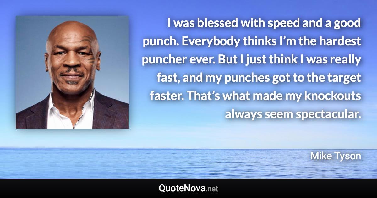 I was blessed with speed and a good punch. Everybody thinks I’m the hardest puncher ever. But I just think I was really fast, and my punches got to the target faster. That’s what made my knockouts always seem spectacular. - Mike Tyson quote