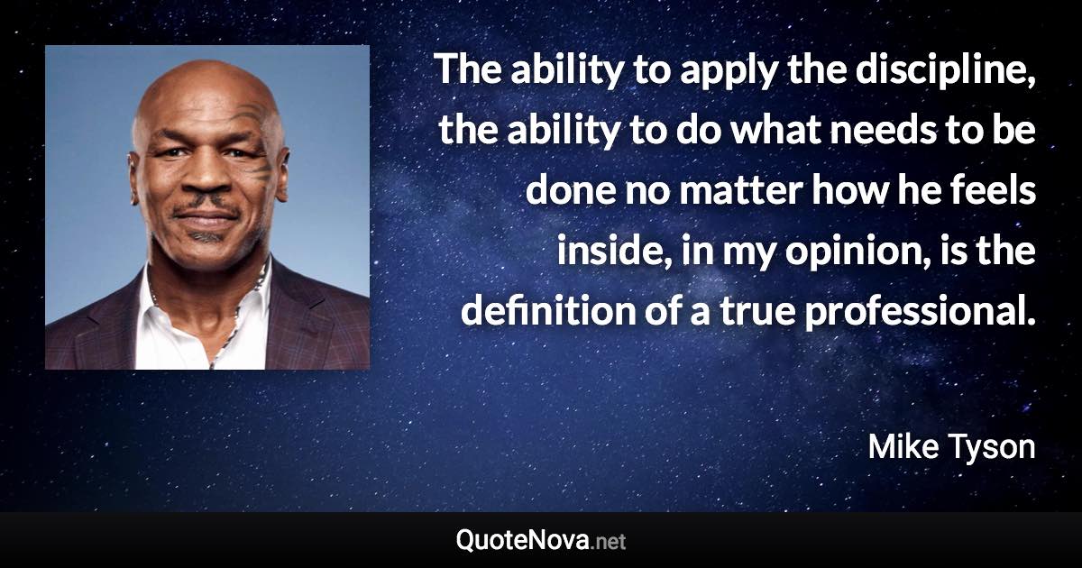 The ability to apply the discipline, the ability to do what needs to be done no matter how he feels inside, in my opinion, is the definition of a true professional. - Mike Tyson quote