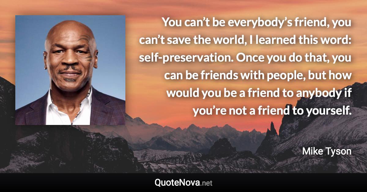 You can’t be everybody’s friend, you can’t save the world, I learned this word: self-preservation. Once you do that, you can be friends with people, but how would you be a friend to anybody if you’re not a friend to yourself. - Mike Tyson quote