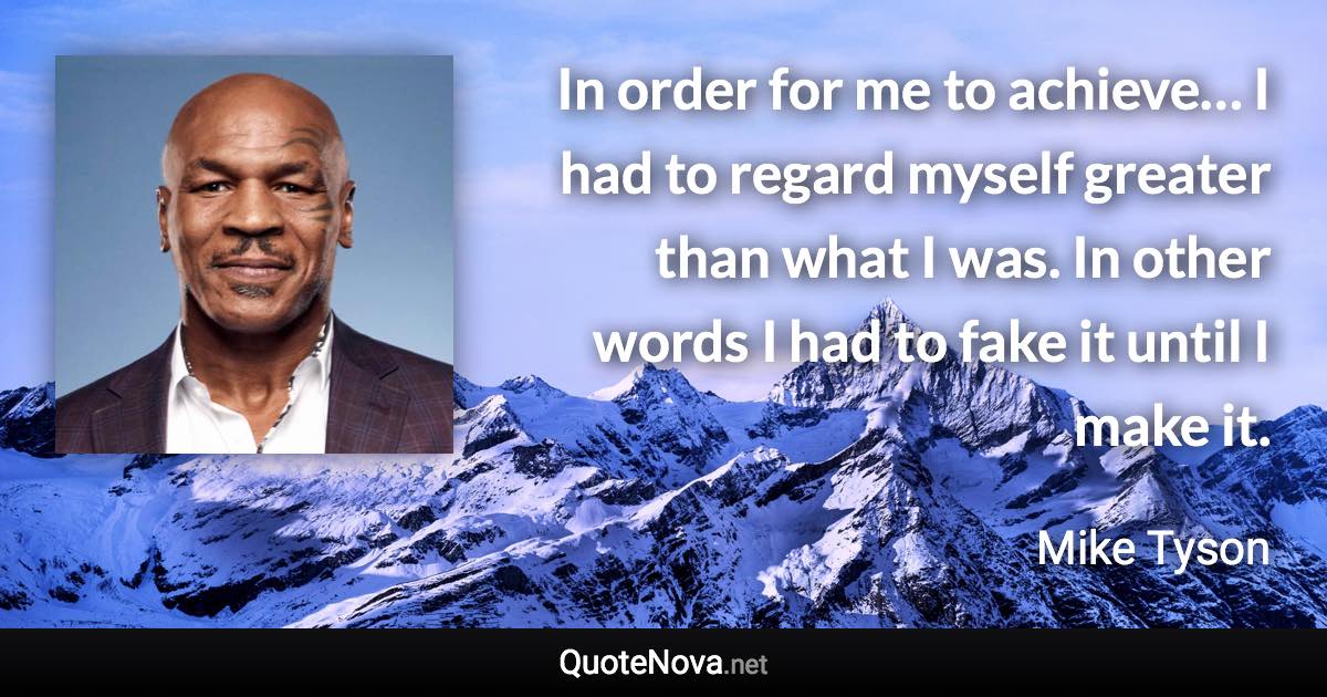 In order for me to achieve… I had to regard myself greater than what I was. In other words I had to fake it until I make it. - Mike Tyson quote