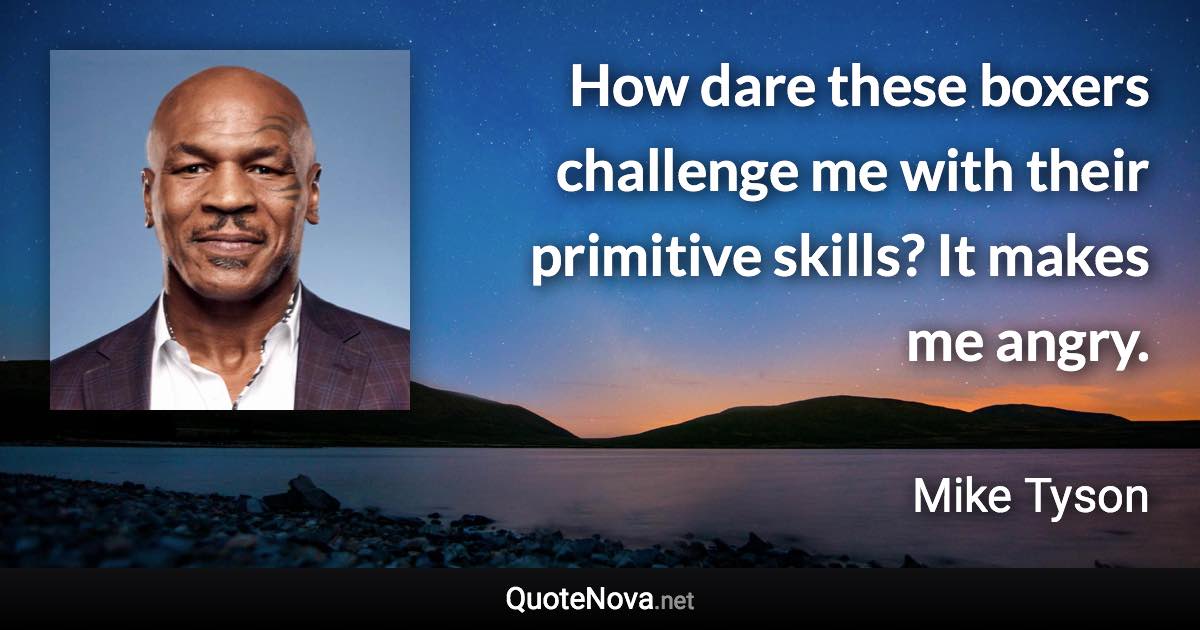 How dare these boxers challenge me with their primitive skills? It makes me angry. - Mike Tyson quote