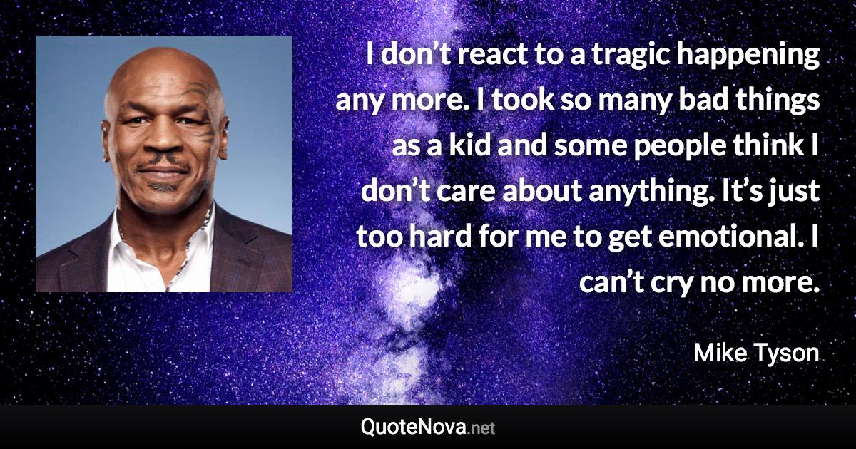 I don’t react to a tragic happening any more. I took so many bad things as a kid and some people think I don’t care about anything. It’s just too hard for me to get emotional. I can’t cry no more. - Mike Tyson quote