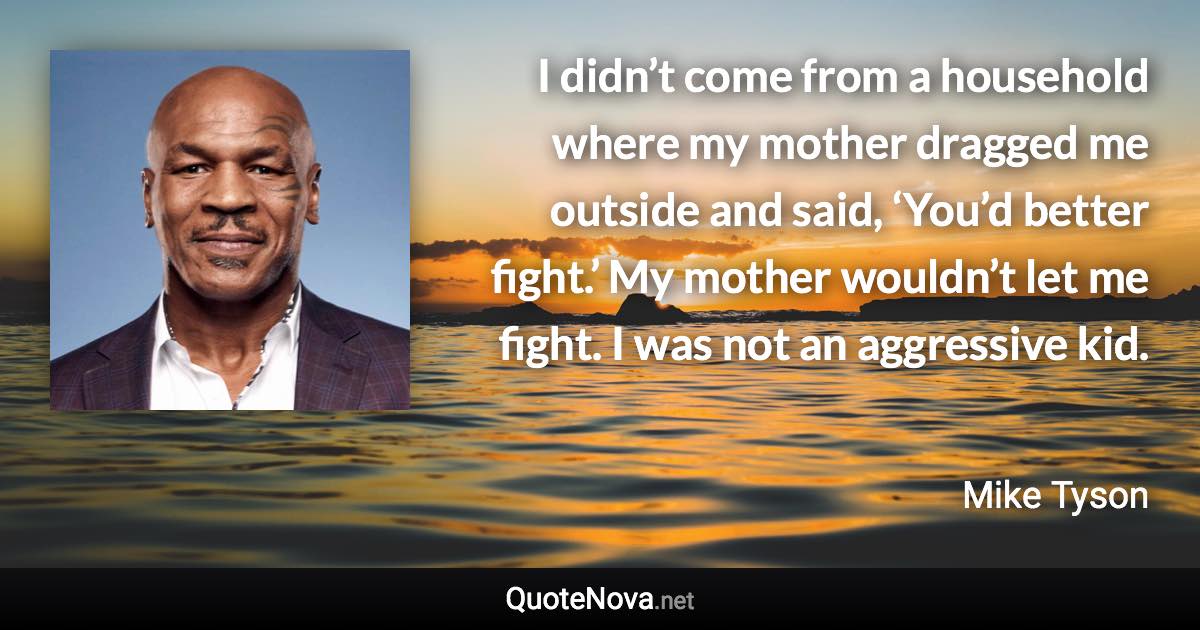 I didn’t come from a household where my mother dragged me outside and said, ‘You’d better fight.’ My mother wouldn’t let me fight. I was not an aggressive kid. - Mike Tyson quote