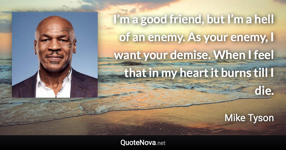 I’m a good friend, but I’m a hell of an enemy. As your enemy, I want your demise. When I feel that in my heart it burns till I die. - Mike Tyson quote