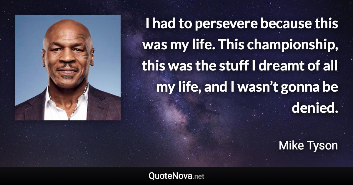 I had to persevere because this was my life. This championship, this was the stuff I dreamt of all my life, and I wasn’t gonna be denied. - Mike Tyson quote