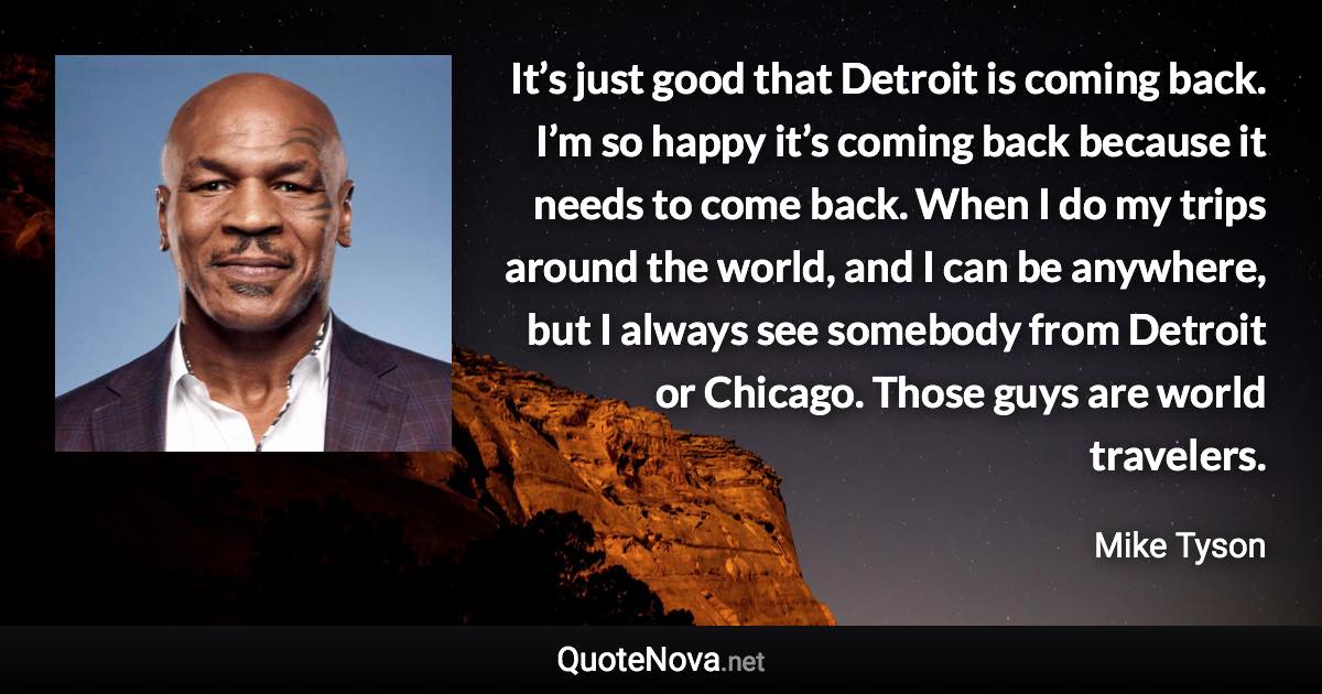 It’s just good that Detroit is coming back. I’m so happy it’s coming back because it needs to come back. When I do my trips around the world, and I can be anywhere, but I always see somebody from Detroit or Chicago. Those guys are world travelers. - Mike Tyson quote