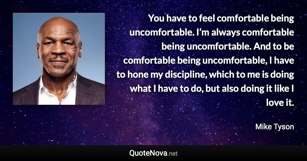 You have to feel comfortable being uncomfortable. I’m always comfortable being uncomfortable. And to be comfortable being uncomfortable, I have to hone my discipline, which to me is doing what I have to do, but also doing it like I love it. - Mike Tyson quote