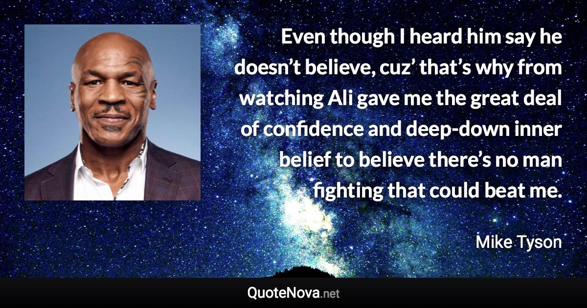 Even though I heard him say he doesn’t believe, cuz’ that’s why from watching Ali gave me the great deal of confidence and deep-down inner belief to believe there’s no man fighting that could beat me. - Mike Tyson quote