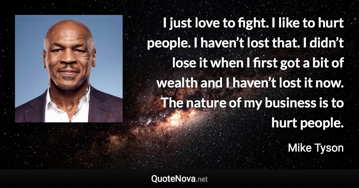 I just love to fight. I like to hurt people. I haven’t lost that. I didn’t lose it when I first got a bit of wealth and I haven’t lost it now. The nature of my business is to hurt people. - Mike Tyson quote