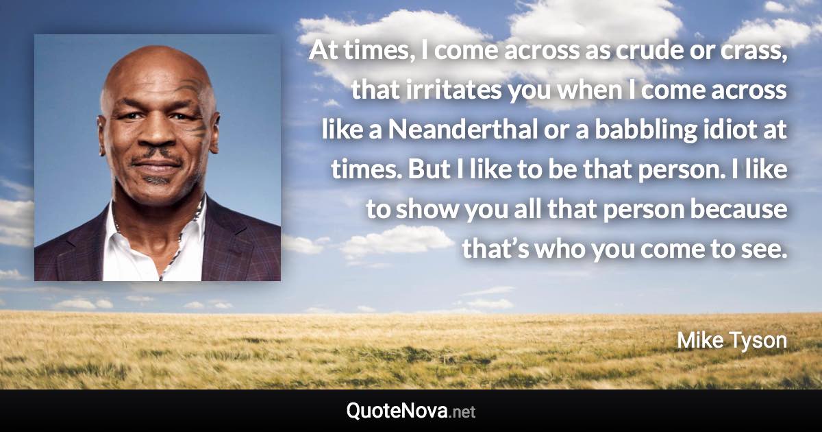 At times, I come across as crude or crass, that irritates you when I come across like a Neanderthal or a babbling idiot at times. But I like to be that person. I like to show you all that person because that’s who you come to see. - Mike Tyson quote