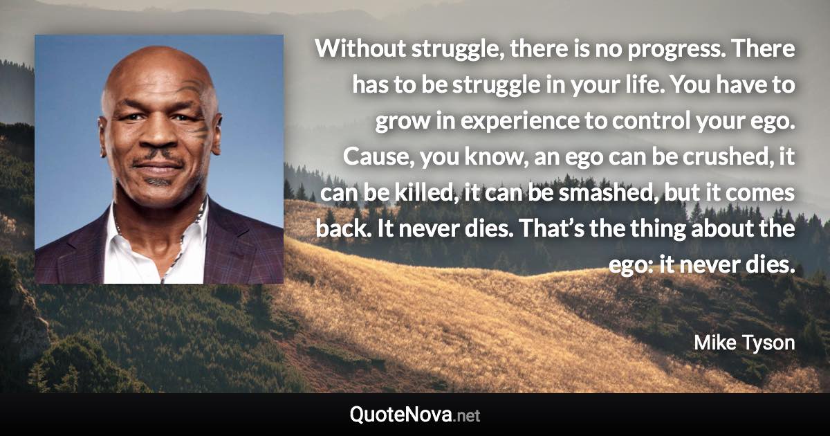 Without struggle, there is no progress. There has to be struggle in your life. You have to grow in experience to control your ego. Cause, you know, an ego can be crushed, it can be killed, it can be smashed, but it comes back. It never dies. That’s the thing about the ego: it never dies. - Mike Tyson quote