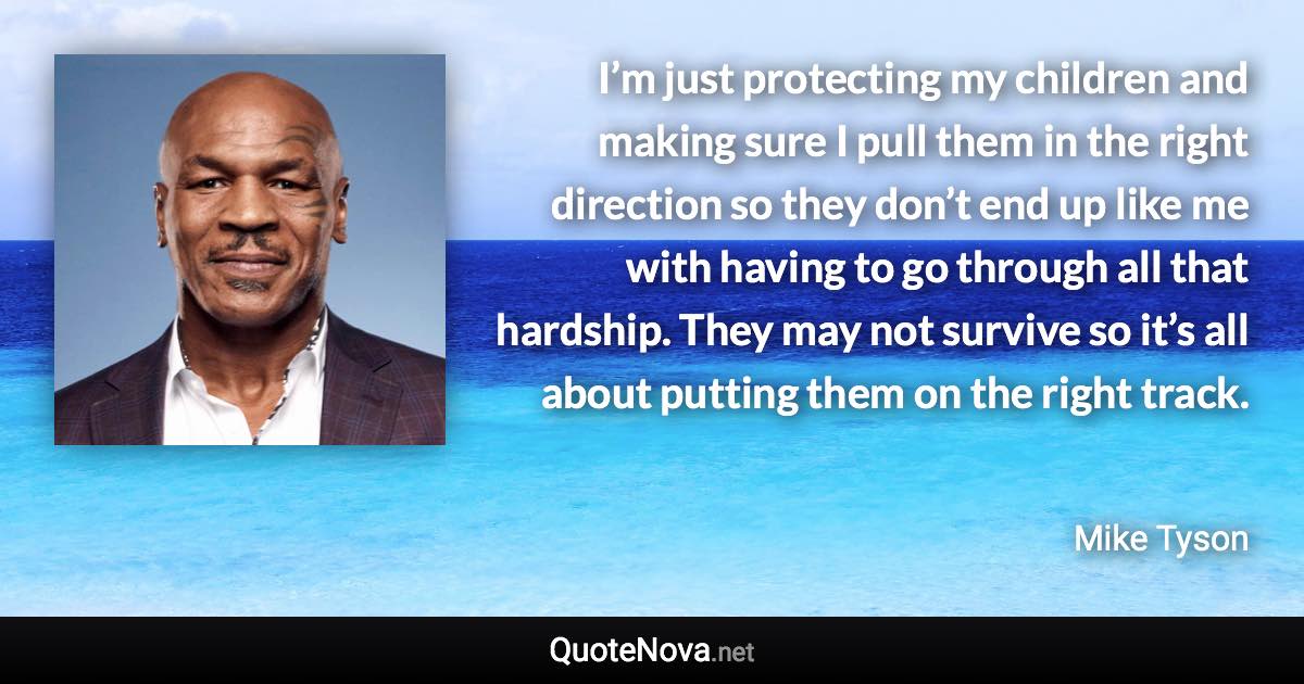 I’m just protecting my children and making sure I pull them in the right direction so they don’t end up like me with having to go through all that hardship. They may not survive so it’s all about putting them on the right track. - Mike Tyson quote