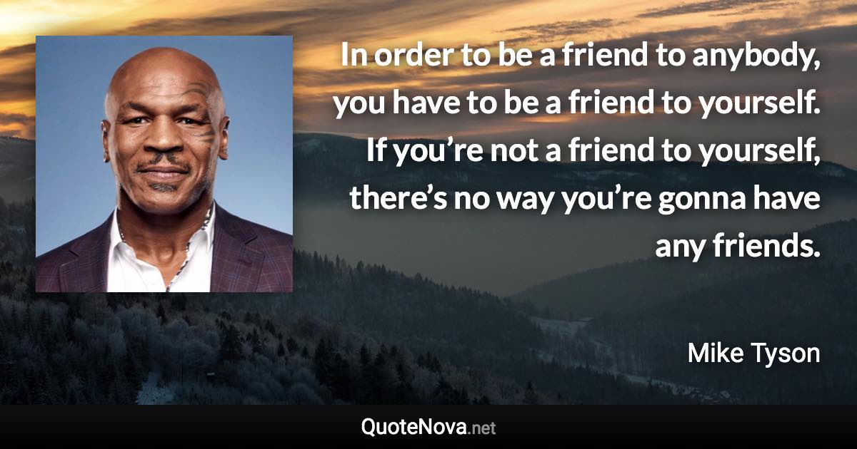 In order to be a friend to anybody, you have to be a friend to yourself. If you’re not a friend to yourself, there’s no way you’re gonna have any friends. - Mike Tyson quote