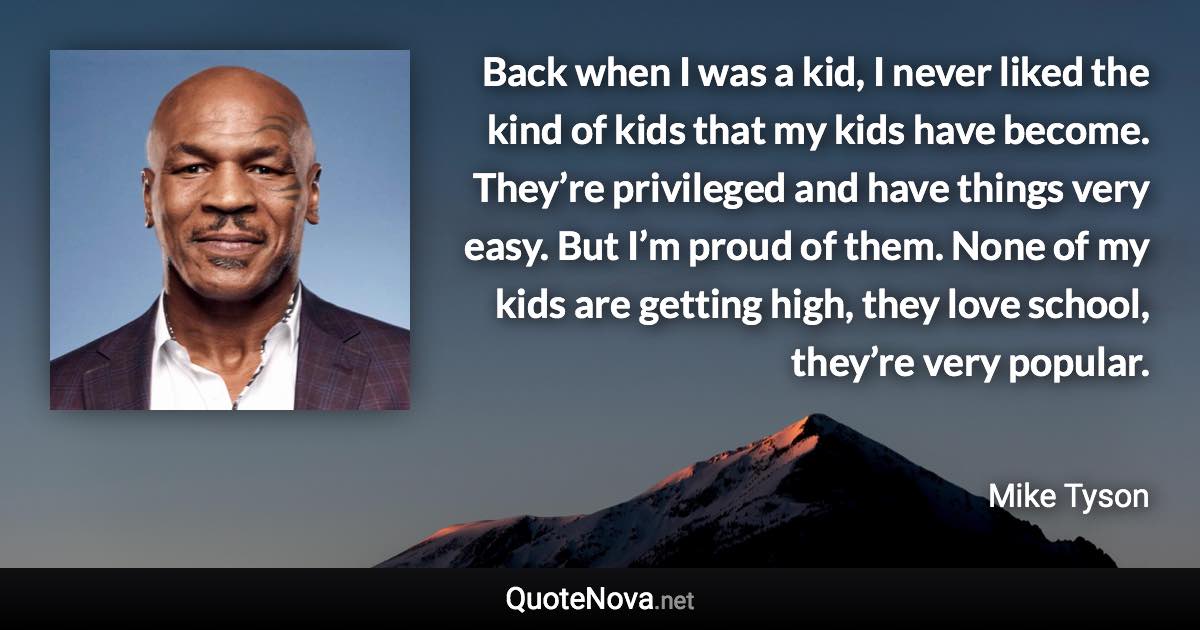 Back when I was a kid, I never liked the kind of kids that my kids have become. They’re privileged and have things very easy. But I’m proud of them. None of my kids are getting high, they love school, they’re very popular. - Mike Tyson quote