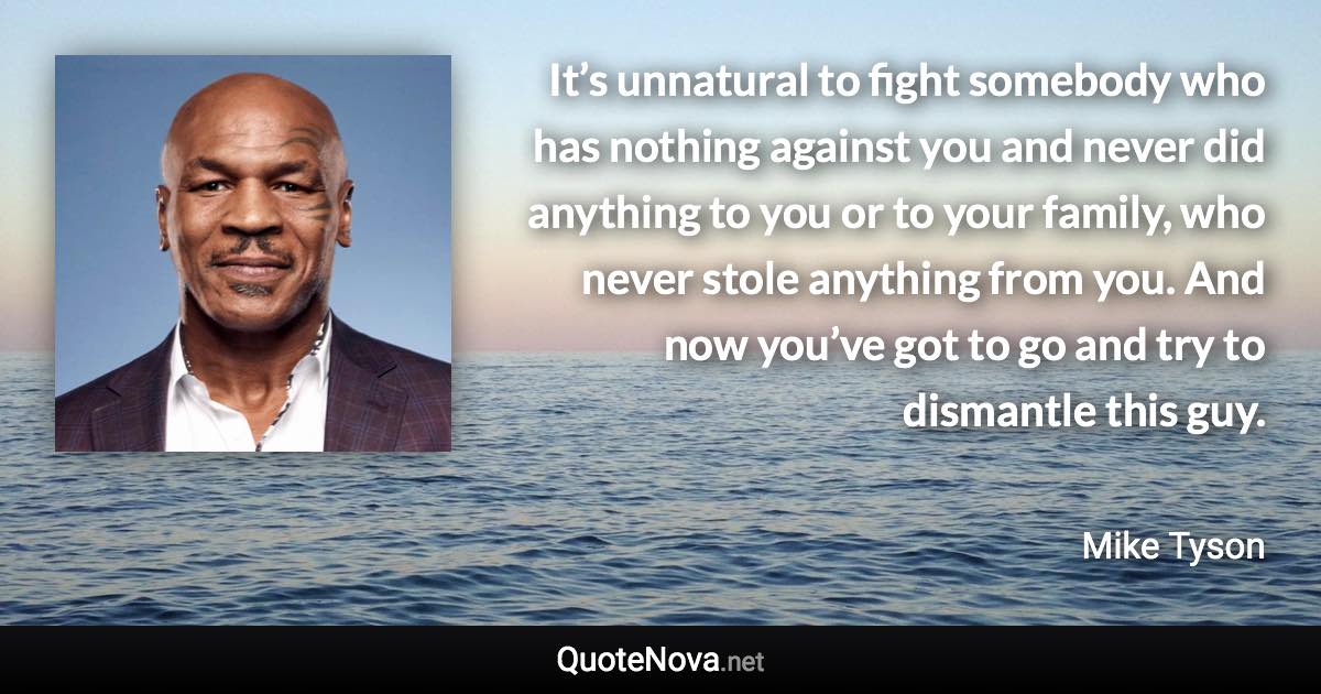 It’s unnatural to fight somebody who has nothing against you and never did anything to you or to your family, who never stole anything from you. And now you’ve got to go and try to dismantle this guy. - Mike Tyson quote