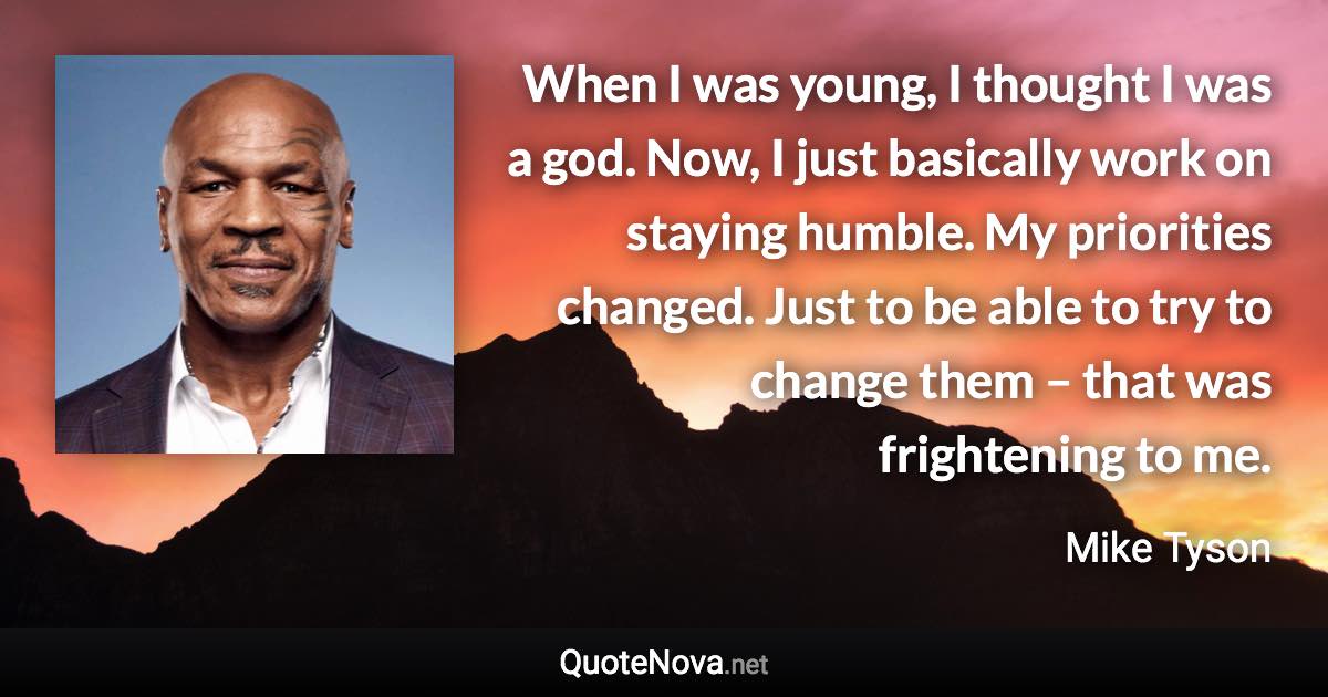 When I was young, I thought I was a god. Now, I just basically work on staying humble. My priorities changed. Just to be able to try to change them – that was frightening to me. - Mike Tyson quote