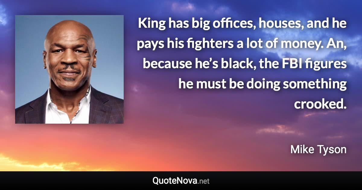 King has big offices, houses, and he pays his fighters a lot of money. An, because he’s black, the FBI figures he must be doing something crooked. - Mike Tyson quote