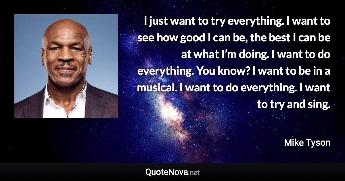 I just want to try everything. I want to see how good I can be, the best I can be at what I’m doing. I want to do everything. You know? I want to be in a musical. I want to do everything. I want to try and sing. - Mike Tyson quote