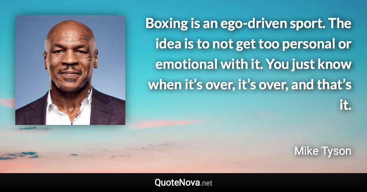 Boxing is an ego-driven sport. The idea is to not get too personal or emotional with it. You just know when it’s over, it’s over, and that’s it. - Mike Tyson quote