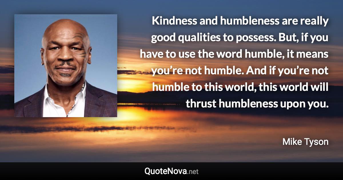 Kindness and humbleness are really good qualities to possess. But, if you have to use the word humble, it means you’re not humble. And if you’re not humble to this world, this world will thrust humbleness upon you. - Mike Tyson quote