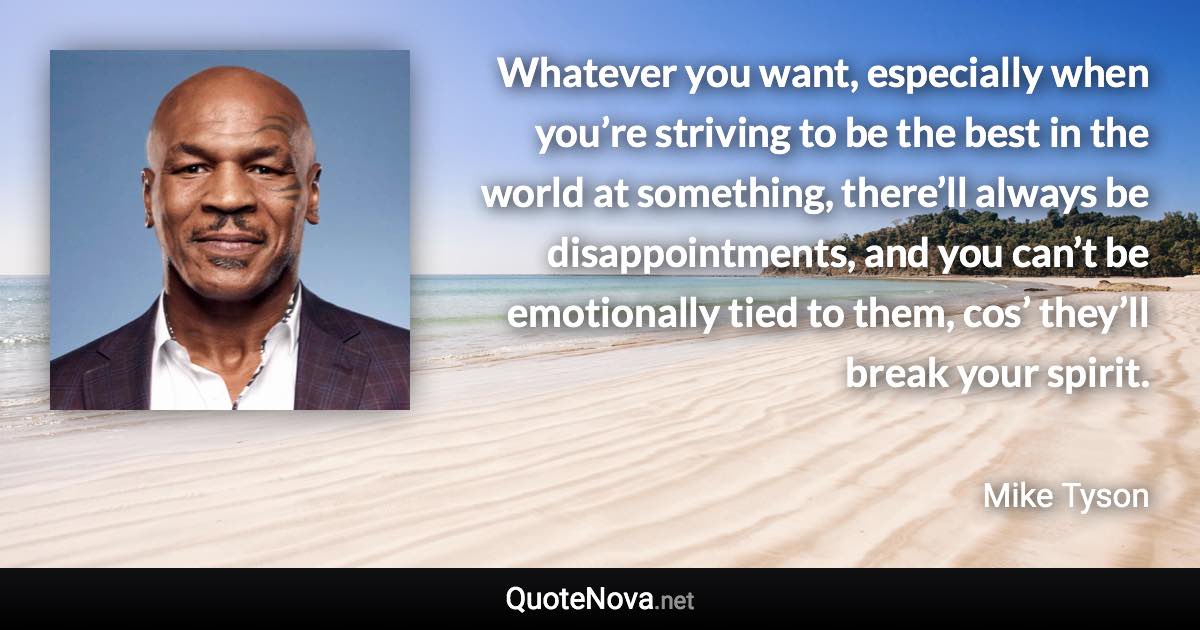 Whatever you want, especially when you’re striving to be the best in the world at something, there’ll always be disappointments, and you can’t be emotionally tied to them, cos’ they’ll break your spirit. - Mike Tyson quote
