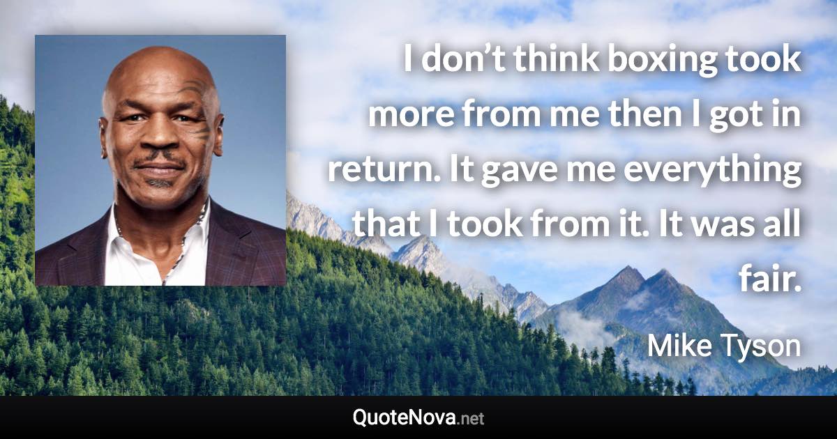 I don’t think boxing took more from me then I got in return. It gave me everything that I took from it. It was all fair. - Mike Tyson quote