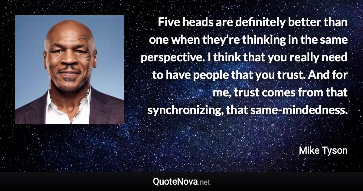 Five heads are definitely better than one when they’re thinking in the same perspective. I think that you really need to have people that you trust. And for me, trust comes from that synchronizing, that same-mindedness. - Mike Tyson quote