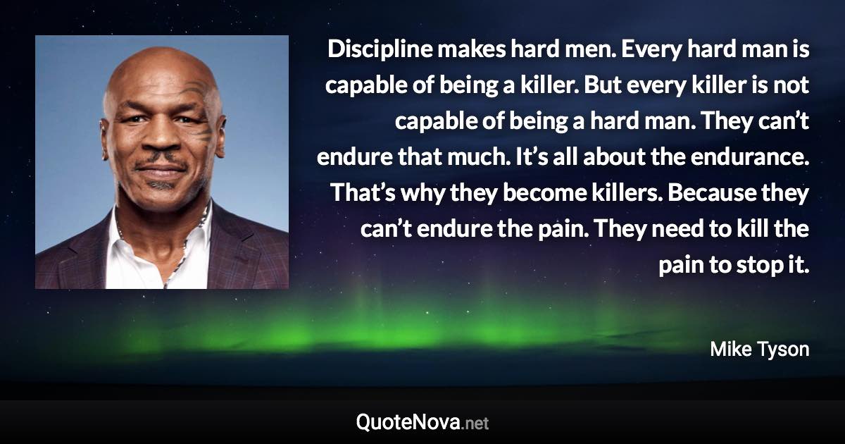 Discipline makes hard men. Every hard man is capable of being a killer. But every killer is not capable of being a hard man. They can’t endure that much. It’s all about the endurance. That’s why they become killers. Because they can’t endure the pain. They need to kill the pain to stop it. - Mike Tyson quote