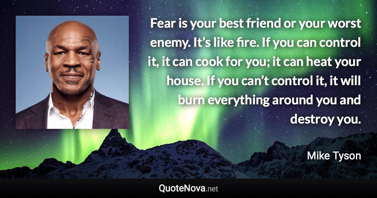 Fear is your best friend or your worst enemy. It’s like fire. If you can control it, it can cook for you; it can heat your house. If you can’t control it, it will burn everything around you and destroy you. - Mike Tyson quote