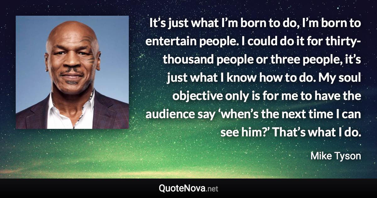 It’s just what I’m born to do, I’m born to entertain people. I could do it for thirty-thousand people or three people, it’s just what I know how to do. My soul objective only is for me to have the audience say ‘when’s the next time I can see him?’ That’s what I do. - Mike Tyson quote