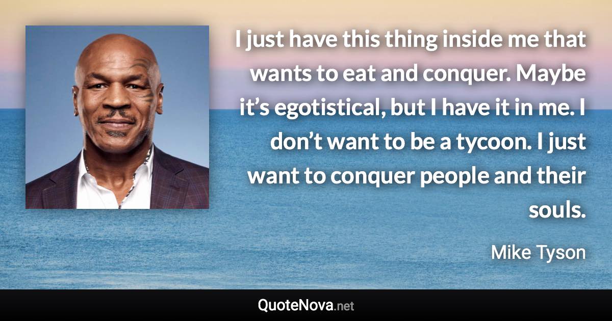 I just have this thing inside me that wants to eat and conquer. Maybe it’s egotistical, but I have it in me. I don’t want to be a tycoon. I just want to conquer people and their souls. - Mike Tyson quote