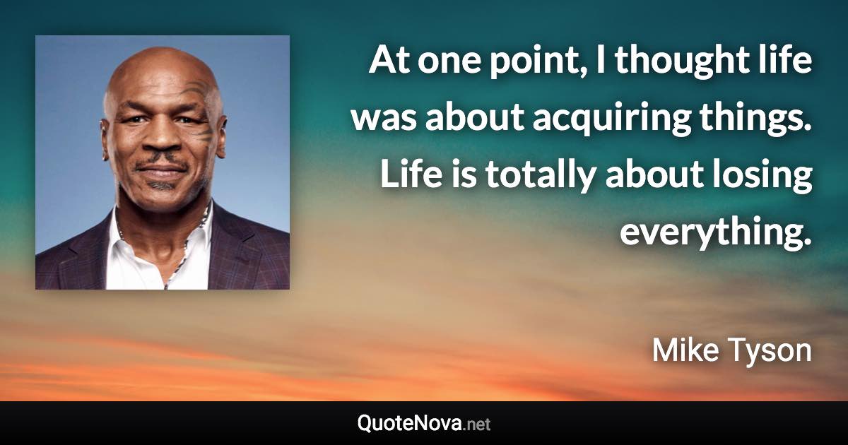 At one point, I thought life was about acquiring things. Life is totally about losing everything. - Mike Tyson quote