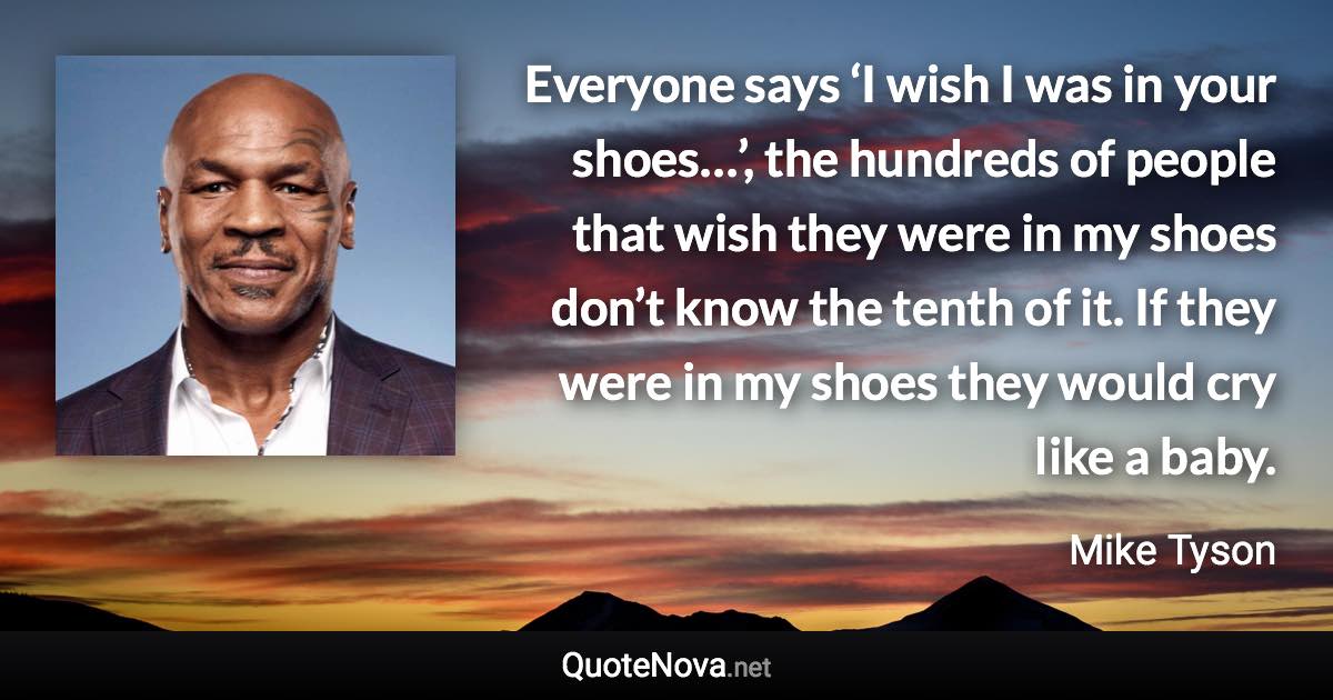 Everyone says ‘I wish I was in your shoes…’, the hundreds of people that wish they were in my shoes don’t know the tenth of it. If they were in my shoes they would cry like a baby. - Mike Tyson quote