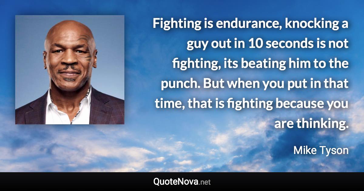 Fighting is endurance, knocking a guy out in 10 seconds is not fighting, its beating him to the punch. But when you put in that time, that is fighting because you are thinking. - Mike Tyson quote