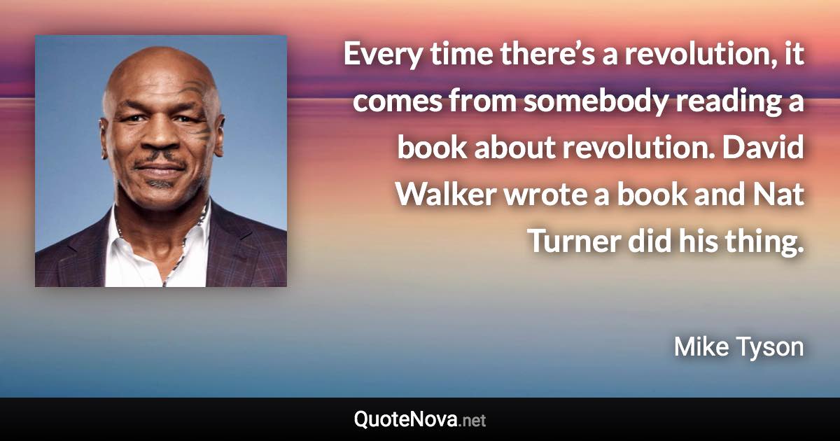 Every time there’s a revolution, it comes from somebody reading a book about revolution. David Walker wrote a book and Nat Turner did his thing. - Mike Tyson quote